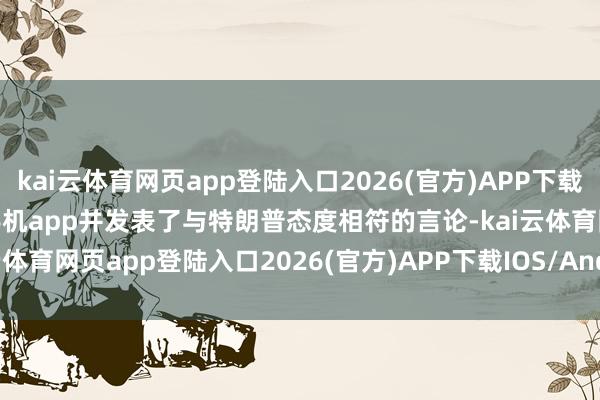 kai云体育网页app登陆入口2026(官方)APP下载IOS/Android通用版/手机app并发表了与特朗普态度相符的言论-kai云体育网页app登陆入口2026(官方)APP下载IOS/Android通用版/手机app