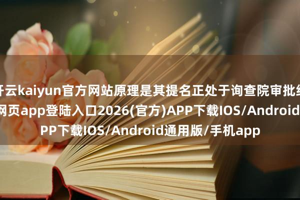 开云kaiyun官方网站原理是其提名正处于询查院审批纪律中-kai云体育网页app登陆入口2026(官方)APP下载IOS/Android通用版/手机app