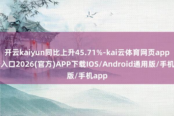 开云kaiyun同比上升45.71%-kai云体育网页app登陆入口2026(官方)APP下载IOS/Android通用版/手机app