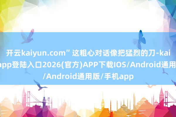 开云kaiyun.com”这粗心对话像把猛烈的刀-kai云体育网页app登陆入口2026(官方)APP下载IOS/Android通用版/手机app