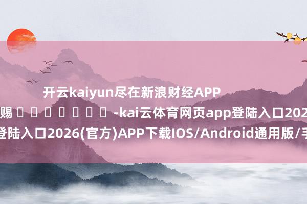 开云kaiyun尽在新浪财经APP            						包袱剪辑：杨赐 							-kai云体育网页app登陆入口2026(官方)APP下载IOS/Android通用版/手机app