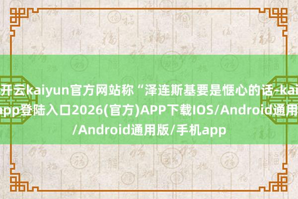 开云kaiyun官方网站称“泽连斯基要是惬心的话-kai云体育网页app登陆入口2026(官方)APP下载IOS/Android通用版/手机app