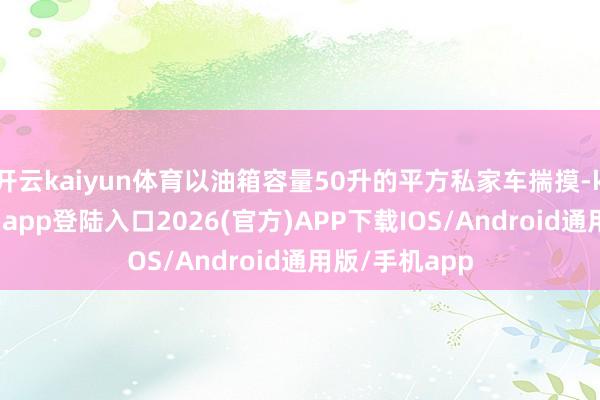 开云kaiyun体育以油箱容量50升的平方私家车揣摸-kai云体育网页app登陆入口2026(官方)APP下载IOS/Android通用版/手机app