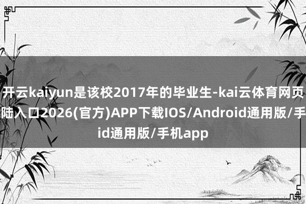 开云kaiyun是该校2017年的毕业生-kai云体育网页app登陆入口2026(官方)APP下载IOS/Android通用版/手机app