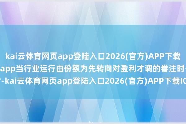 kai云体育网页app登陆入口2026(官方)APP下载IOS/Android通用版/手机app当行业运行由份额为先转向对盈利才调的眷注时-kai云体育网页app登陆入口2026(官方)APP下载IOS/Android通用版/手机app