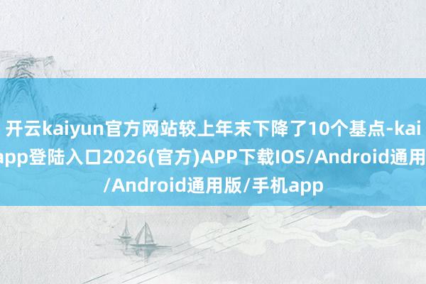 开云kaiyun官方网站较上年末下降了10个基点-kai云体育网页app登陆入口2026(官方)APP下载IOS/Android通用版/手机app