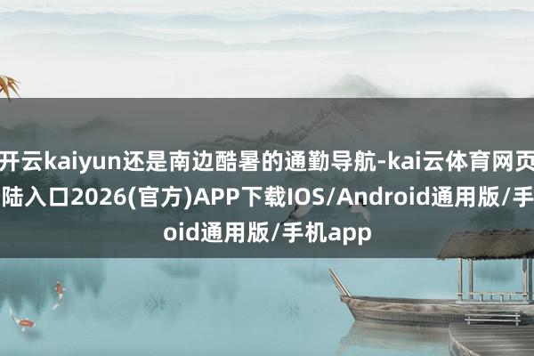 开云kaiyun还是南边酷暑的通勤导航-kai云体育网页app登陆入口2026(官方)APP下载IOS/Android通用版/手机app