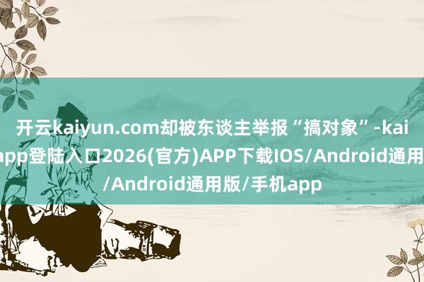 开云kaiyun.com却被东谈主举报“搞对象”-kai云体育网页app登陆入口2026(官方)APP下载IOS/Android通用版/手机app