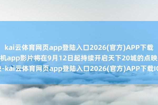 kai云体育网页app登陆入口2026(官方)APP下载IOS/Android通用版/手机app影片将在9月12日起持续开启天下20城的点映-kai云体育网页app登陆入口2026(官方)APP下载IOS/Android通用版/手机app