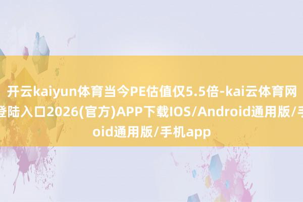 开云kaiyun体育当今PE估值仅5.5倍-kai云体育网页app登陆入口2026(官方)APP下载IOS/Android通用版/手机app
