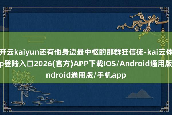开云kaiyun还有他身边最中枢的那群狂信徒-kai云体育网页app登陆入口2026(官方)APP下载IOS/Android通用版/手机app