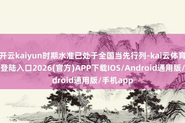 开云kaiyun时期水准已处于全国当先行列-kai云体育网页app登陆入口2026(官方)APP下载IOS/Android通用版/手机app
