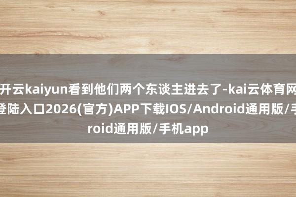 开云kaiyun看到他们两个东谈主进去了-kai云体育网页app登陆入口2026(官方)APP下载IOS/Android通用版/手机app