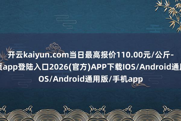 开云kaiyun.com当日最高报价110.00元/公斤-kai云体育网页app登陆入口2026(官方)APP下载IOS/Android通用版/手机app