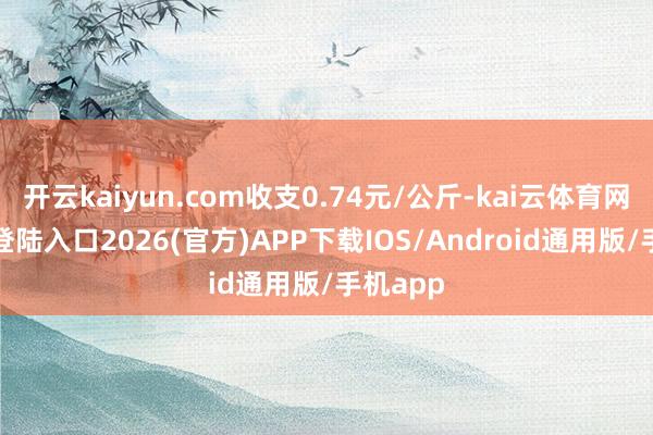开云kaiyun.com收支0.74元/公斤-kai云体育网页app登陆入口2026(官方)APP下载IOS/Android通用版/手机app