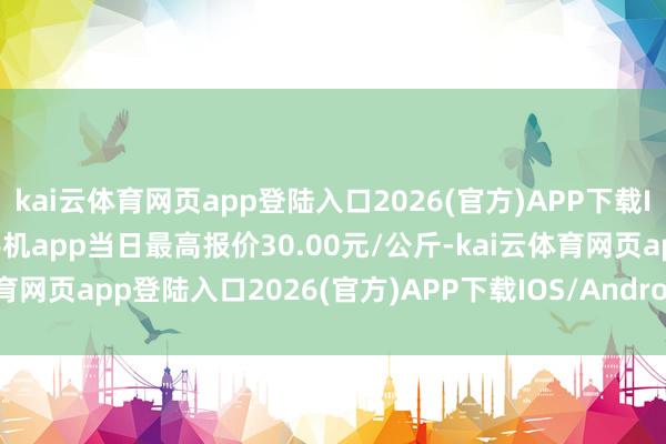 kai云体育网页app登陆入口2026(官方)APP下载IOS/Android通用版/手机app当日最高报价30.00元/公斤-kai云体育网页app登陆入口2026(官方)APP下载IOS/Android通用版/手机app