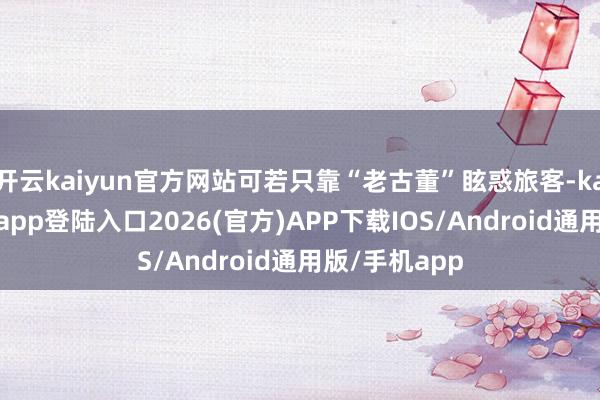开云kaiyun官方网站可若只靠“老古董”眩惑旅客-kai云体育网页app登陆入口2026(官方)APP下载IOS/Android通用版/手机app