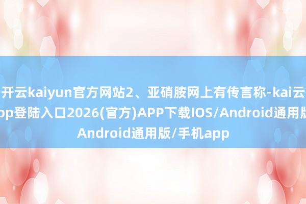 开云kaiyun官方网站2、亚硝胺网上有传言称-kai云体育网页app登陆入口2026(官方)APP下载IOS/Android通用版/手机app
