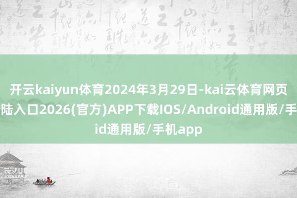 开云kaiyun体育2024年3月29日-kai云体育网页app登陆入口2026(官方)APP下载IOS/Android通用版/手机app