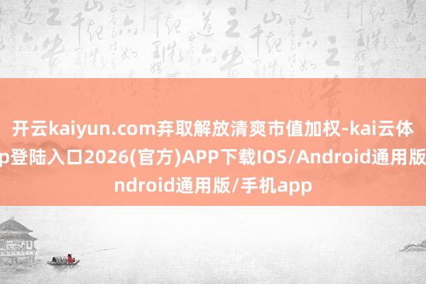开云kaiyun.com弃取解放清爽市值加权-kai云体育网页app登陆入口2026(官方)APP下载IOS/Android通用版/手机app