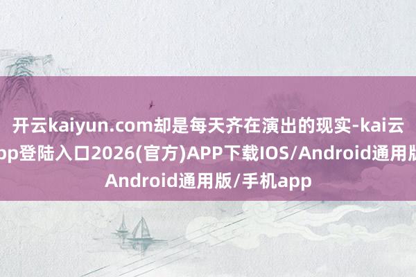开云kaiyun.com却是每天齐在演出的现实-kai云体育网页app登陆入口2026(官方)APP下载IOS/Android通用版/手机app