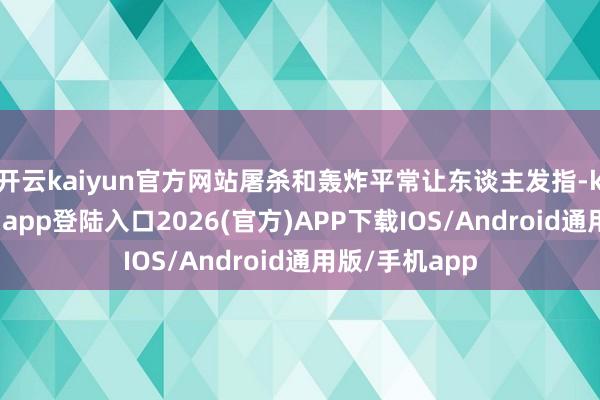 开云kaiyun官方网站屠杀和轰炸平常让东谈主发指-kai云体育网页app登陆入口2026(官方)APP下载IOS/Android通用版/手机app