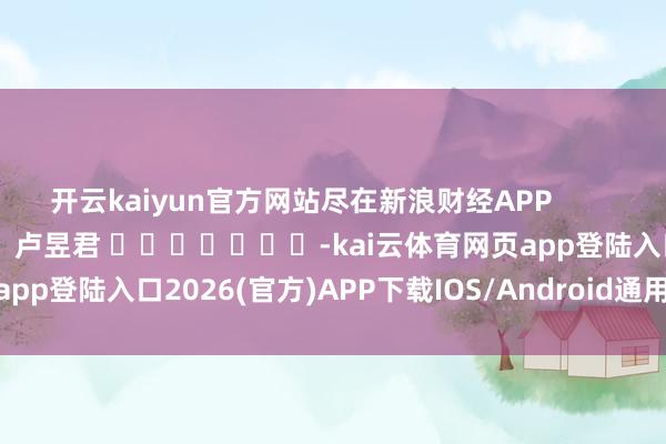 开云kaiyun官方网站尽在新浪财经APP            						包袱裁剪：卢昱君 							-kai云体育网页app登陆入口2026(官方)APP下载IOS/Android通用版/手机app