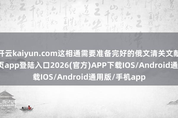 开云kaiyun.com这相通需要准备完好的俄文清关文献-kai云体育网页app登陆入口2026(官方)APP下载IOS/Android通用版/手机app
