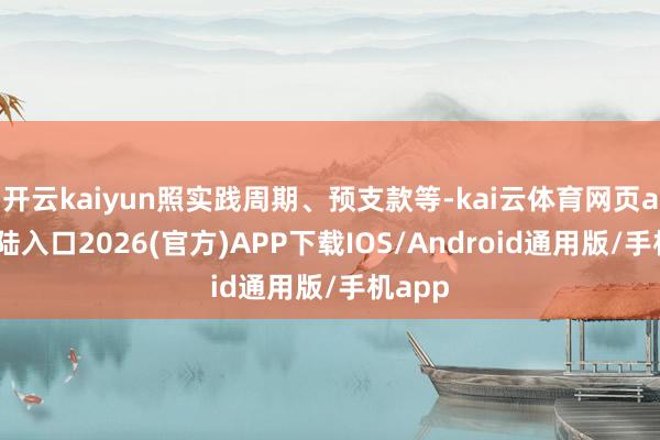 开云kaiyun照实践周期、预支款等-kai云体育网页app登陆入口2026(官方)APP下载IOS/Android通用版/手机app