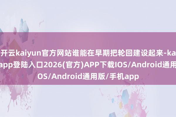 开云kaiyun官方网站谁能在早期把轮回建设起来-kai云体育网页app登陆入口2026(官方)APP下载IOS/Android通用版/手机app