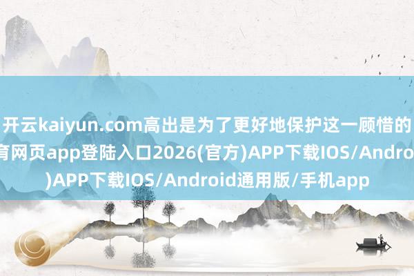 开云kaiyun.com高出是为了更好地保护这一顾惜的文化遗产-kai云体育网页app登陆入口2026(官方)APP下载IOS/Android通用版/手机app