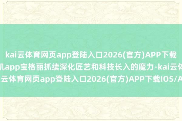 kai云体育网页app登陆入口2026(官方)APP下载IOS/Android通用版/手机app宝格丽抓续深化匠艺和科技长入的魔力-kai云体育网页app登陆入口2026(官方)APP下载IOS/Android通用版/手机app