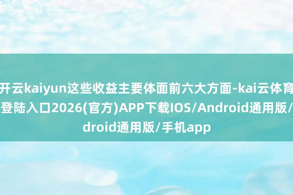 开云kaiyun这些收益主要体面前六大方面-kai云体育网页app登陆入口2026(官方)APP下载IOS/Android通用版/手机app