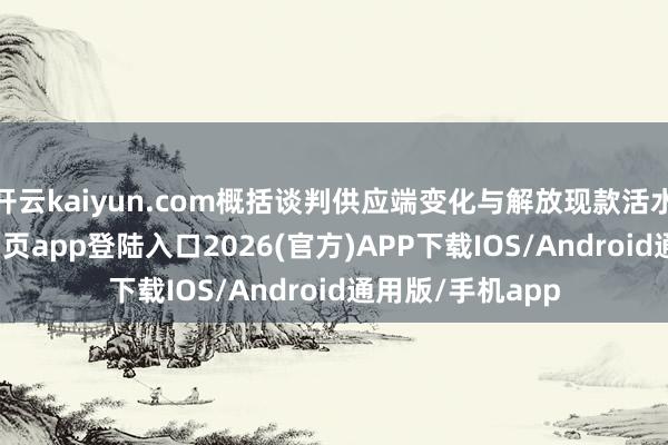 开云kaiyun.com概括谈判供应端变化与解放现款活水平-kai云体育网页app登陆入口2026(官方)APP下载IOS/Android通用版/手机app
