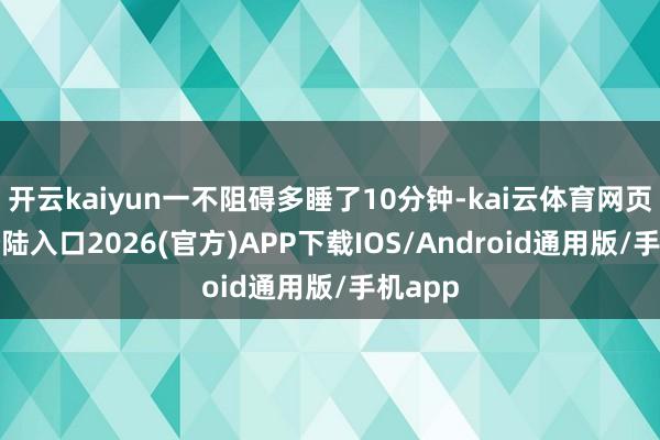 开云kaiyun一不阻碍多睡了10分钟-kai云体育网页app登陆入口2026(官方)APP下载IOS/Android通用版/手机app