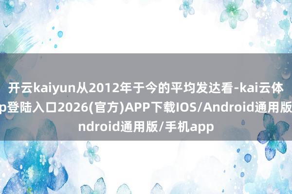 开云kaiyun从2012年于今的平均发达看-kai云体育网页app登陆入口2026(官方)APP下载IOS/Android通用版/手机app