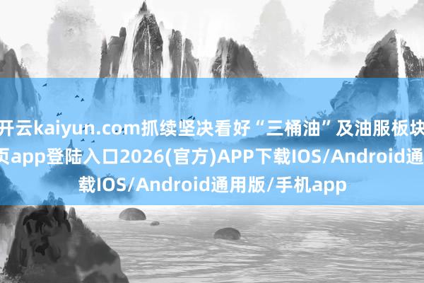 开云kaiyun.com抓续坚决看好“三桶油”及油服板块-kai云体育网页app登陆入口2026(官方)APP下载IOS/Android通用版/手机app