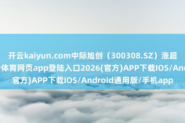 开云kaiyun.com中际旭创（300308.SZ）涨超13%创历史新高-kai云体育网页app登陆入口2026(官方)APP下载IOS/Android通用版/手机app