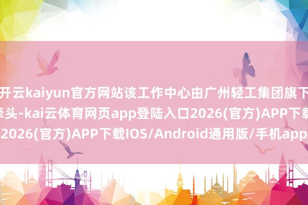 开云kaiyun官方网站该工作中心由广州轻工集团旗下广州国际买卖集团牵头-kai云体育网页app登陆入口2026(官方)APP下载IOS/Android通用版/手机app