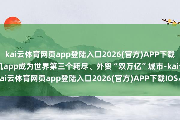 kai云体育网页app登陆入口2026(官方)APP下载IOS/Android通用版/手机app成为世界第三个耗尽、外贸“双万亿”城市-kai云体育网页app登陆入口2026(官方)APP下载IOS/Android通用版/手机app