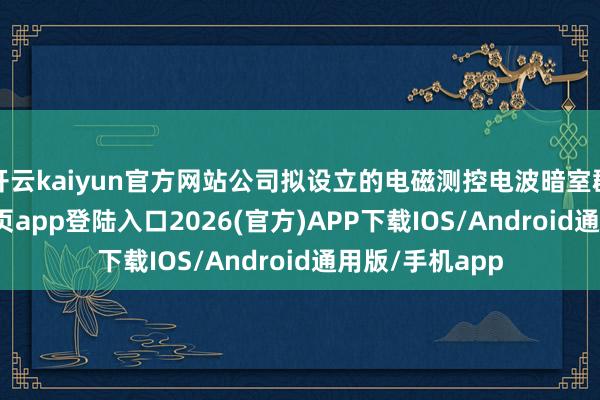 开云kaiyun官方网站公司拟设立的电磁测控电波暗室群-kai云体育网页app登陆入口2026(官方)APP下载IOS/Android通用版/手机app