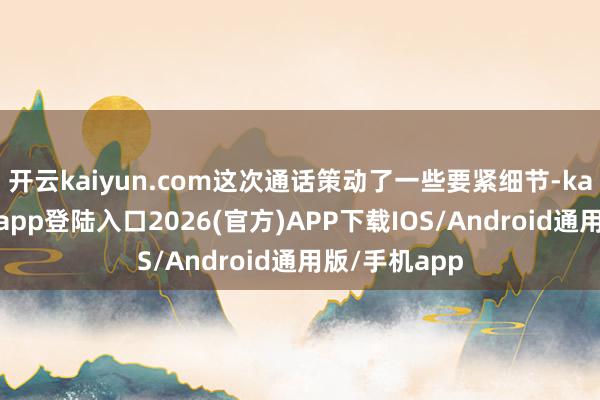 开云kaiyun.com这次通话策动了一些要紧细节-kai云体育网页app登陆入口2026(官方)APP下载IOS/Android通用版/手机app