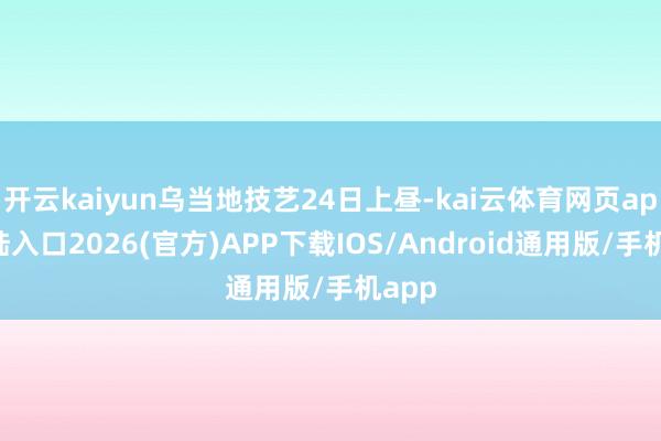 开云kaiyun乌当地技艺24日上昼-kai云体育网页app登陆入口2026(官方)APP下载IOS/Android通用版/手机app