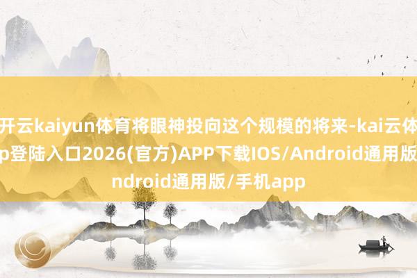 开云kaiyun体育将眼神投向这个规模的将来-kai云体育网页app登陆入口2026(官方)APP下载IOS/Android通用版/手机app