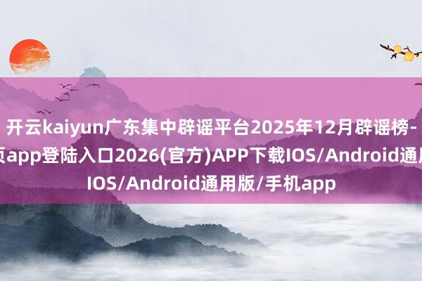 开云kaiyun广东集中辟谣平台2025年12月辟谣榜-kai云体育网页app登陆入口2026(官方)APP下载IOS/Android通用版/手机app