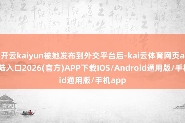 开云kaiyun被她发布到外交平台后-kai云体育网页app登陆入口2026(官方)APP下载IOS/Android通用版/手机app
