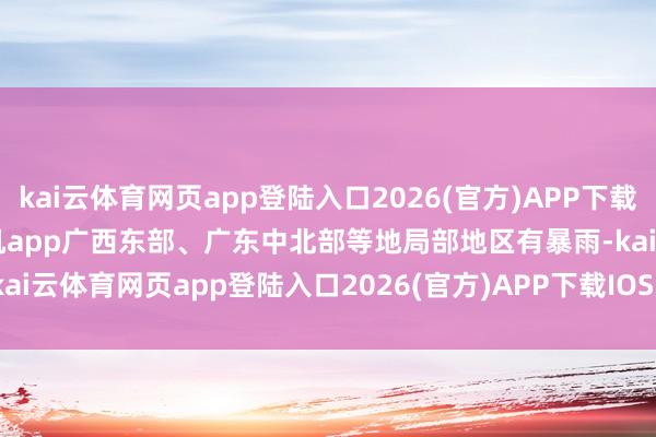 kai云体育网页app登陆入口2026(官方)APP下载IOS/Android通用版/手机app广西东部、广东中北部等地局部地区有暴雨-kai云体育网页app登陆入口2026(官方)APP下载IOS/Android通用版/手机app