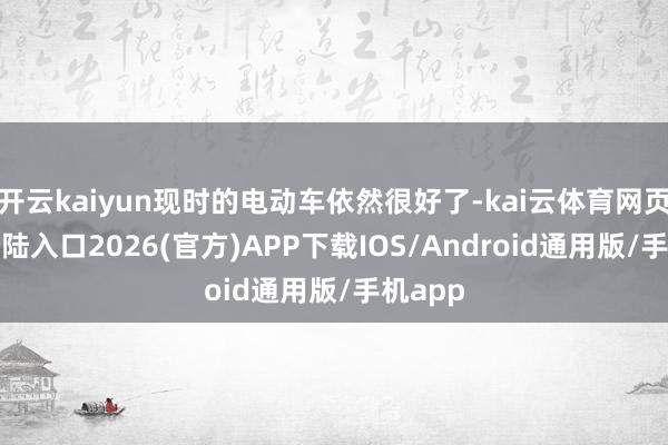 开云kaiyun现时的电动车依然很好了-kai云体育网页app登陆入口2026(官方)APP下载IOS/Android通用版/手机app